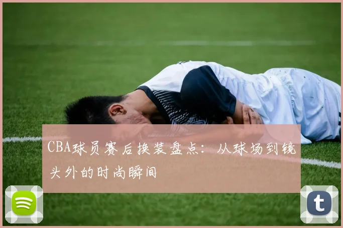 CBA球员赛后换装盘点:从球场到镜头外的时尚瞬间